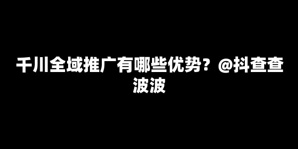 千川全域推广有哪些优势？@抖查查波波